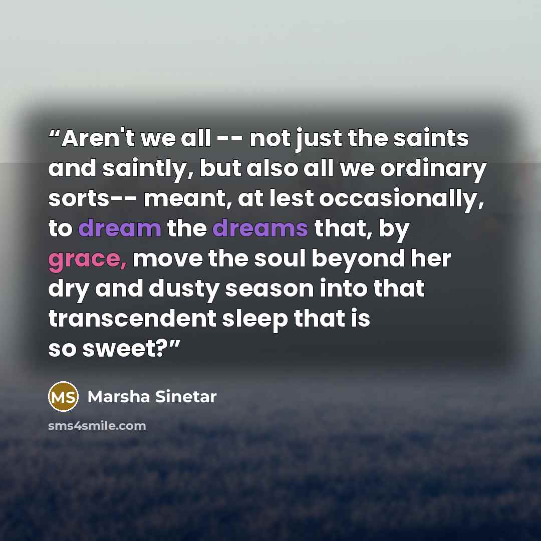 “Aren't we all -- not just the saints and saintly, but also all we ordinary sorts-- meant, at lest occasionally, to dream the dreams that, by grace, move the soul beyond her dry and dusty season into that transcendent sleep that is so sweet?” quote by Marsha Sinetar