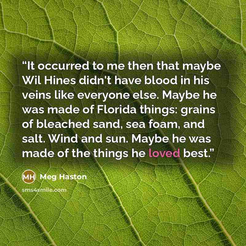“It occurred to me then that maybe Wil Hines didn't have blood in his veins like everyone else. Maybe he was made of Florida things: grains of bleached sand, sea foam, and salt. Wind and sun. Maybe he was made of the things he loved best.” quote by Meg Haston