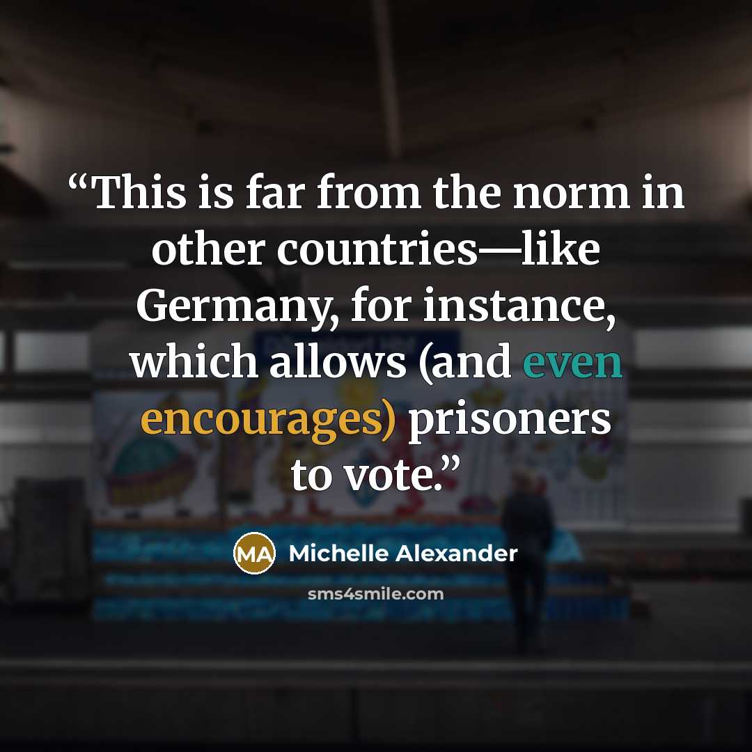 “This is far from the norm in other countries—like Germany, for instance, which allows (and even encourages) prisoners to vote.” quote by Michelle Alexander