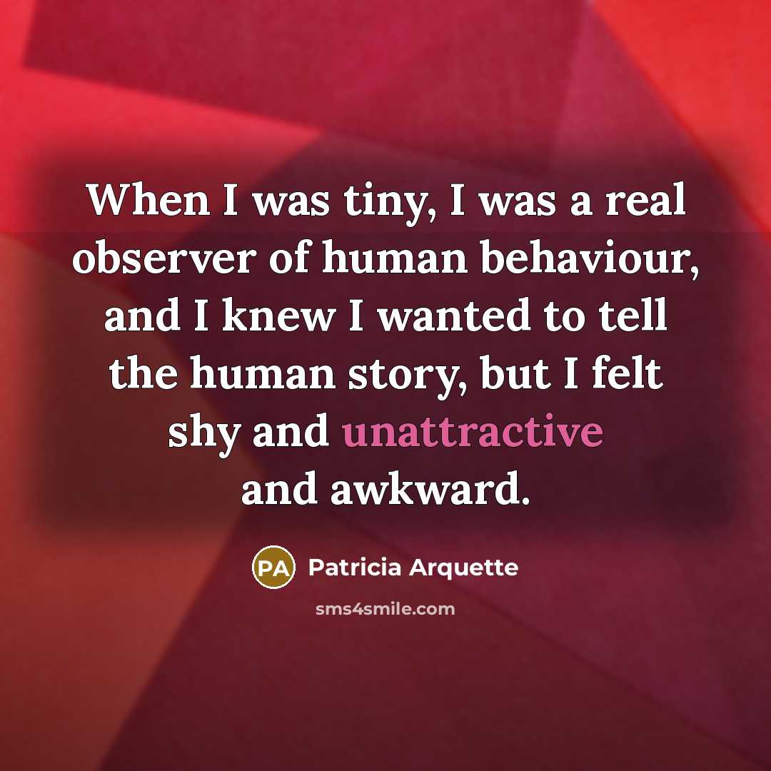 “When I was tiny, I was a real observer of human behaviour, and I knew I wanted to tell the human story, but I felt shy and unattractive and awkward.” quote by Patricia Arquette