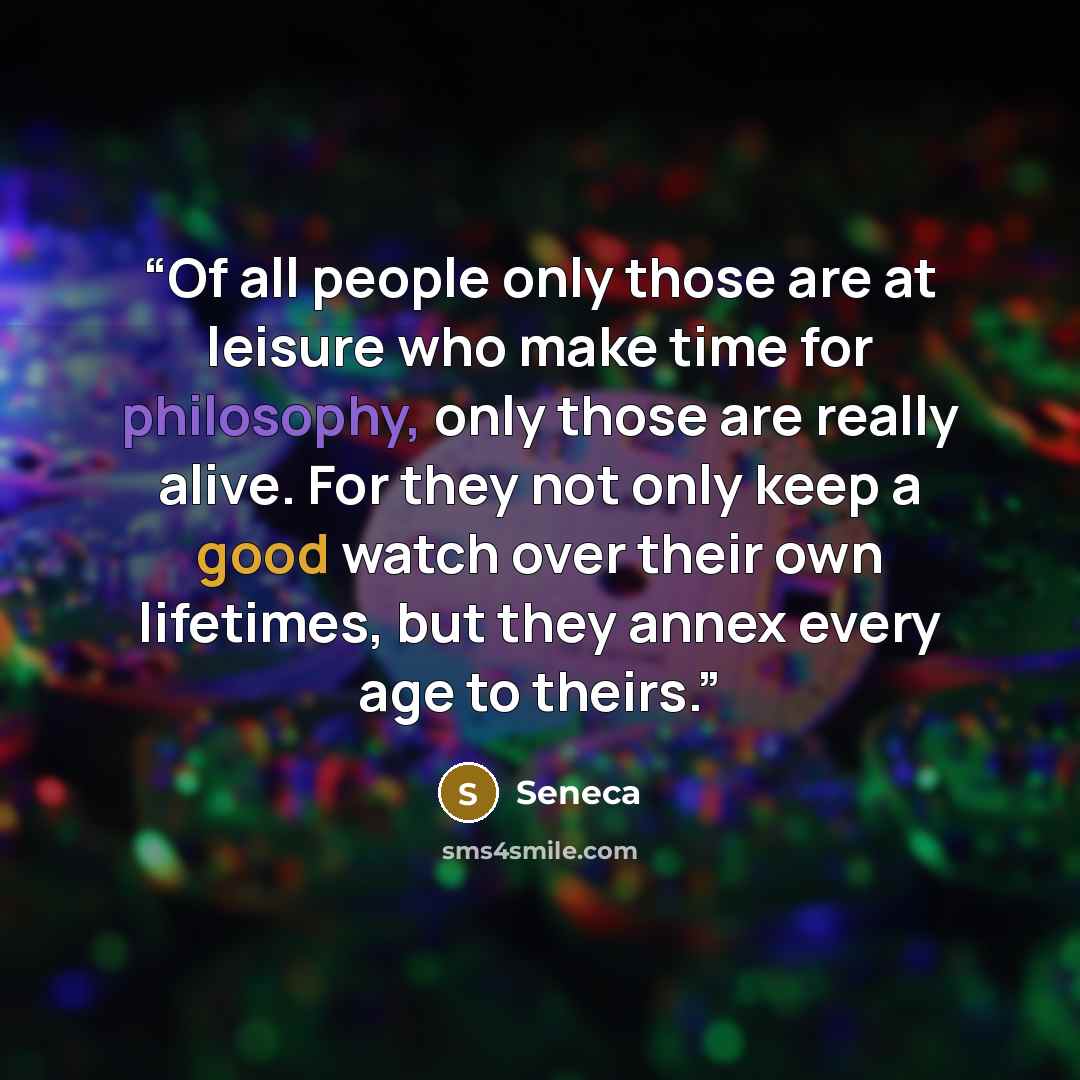 “Of all people only those are at leisure who make time for philosophy, only those are really alive. For they not only keep a good watch over their own lifetimes, but they annex every age to theirs.” quote by Seneca