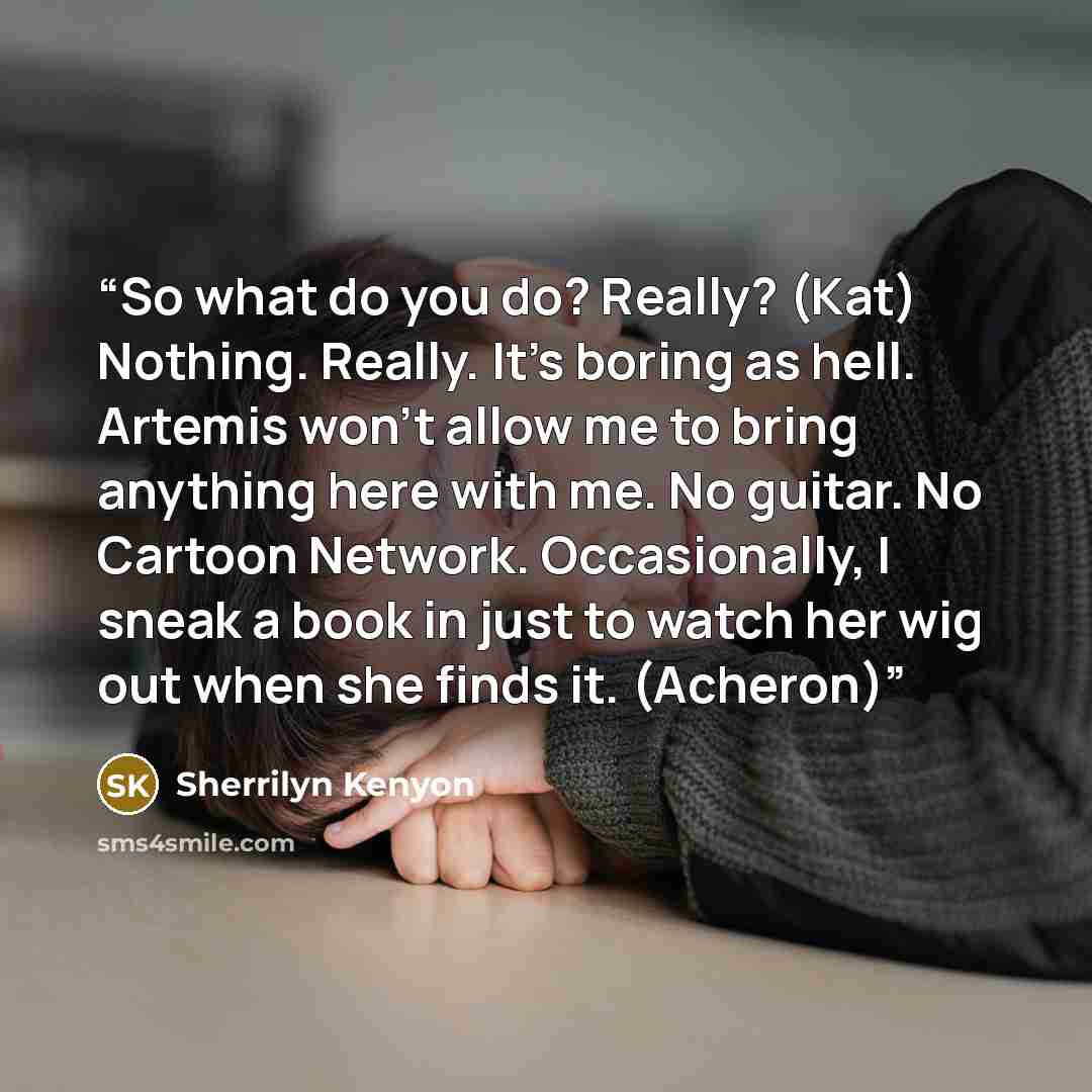 “So what do you do? Really? (Kat) Nothing. Really. It’s boring as hell. Artemis won’t allow me to bring anything here with me. No guitar. No Cartoon Network. Occasionally, I sneak a book in just to watch her wig out when she finds it. (Acheron)” quote by Sherrilyn Kenyon