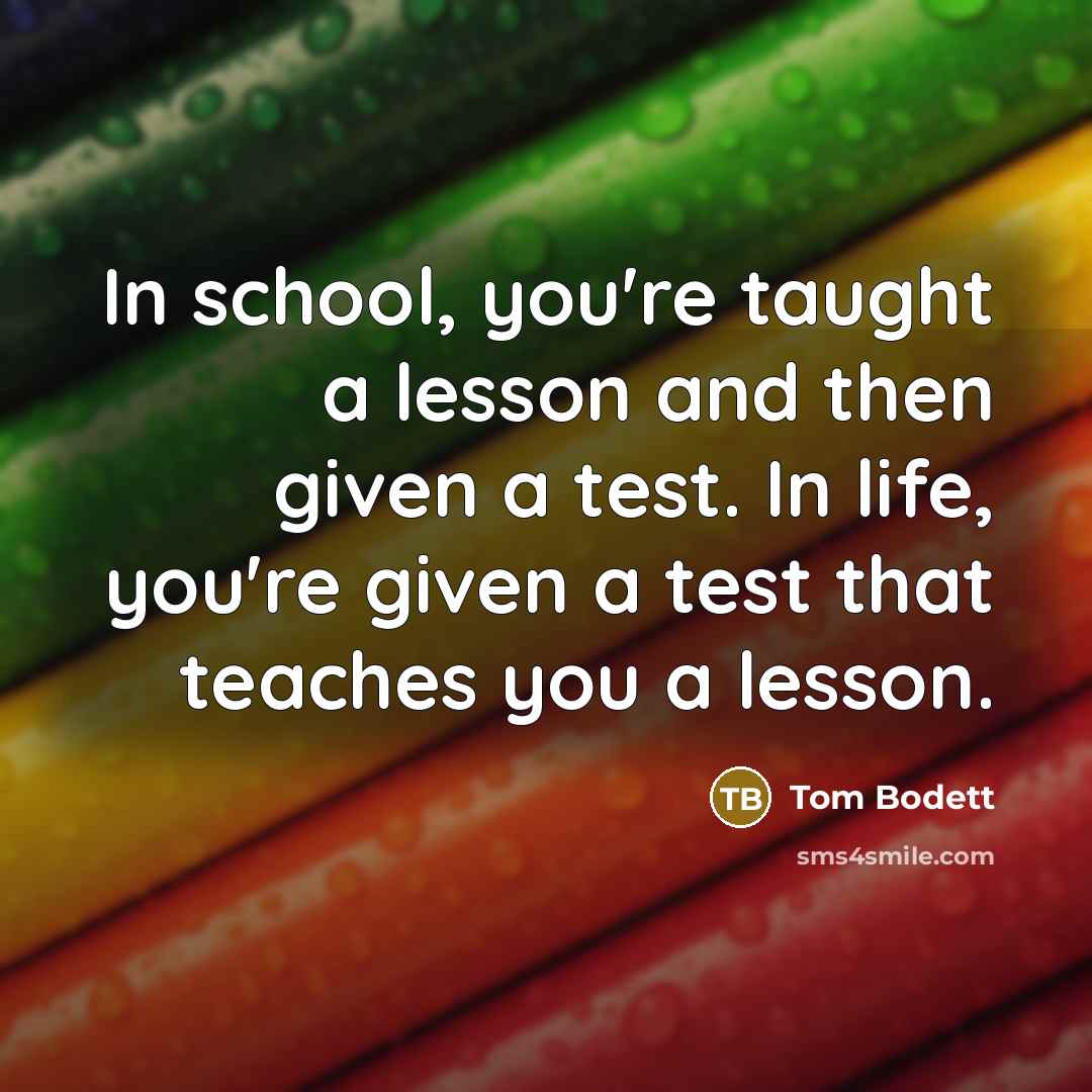 “In school, you're taught a lesson and then given a test. In life, you're given a test that teaches you a lesson.” quote by Tom Bodett