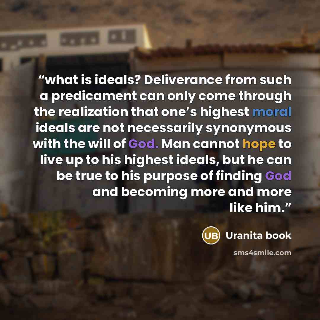 “what is ideals? Deliverance from such a predicament can only come through the realization that one’s highest moral ideals are not necessarily synonymous with the will of God. Man cannot hope to live up to his highest ideals, but he can be true to his purpose of finding God and becoming more and…” quote by Uranita book