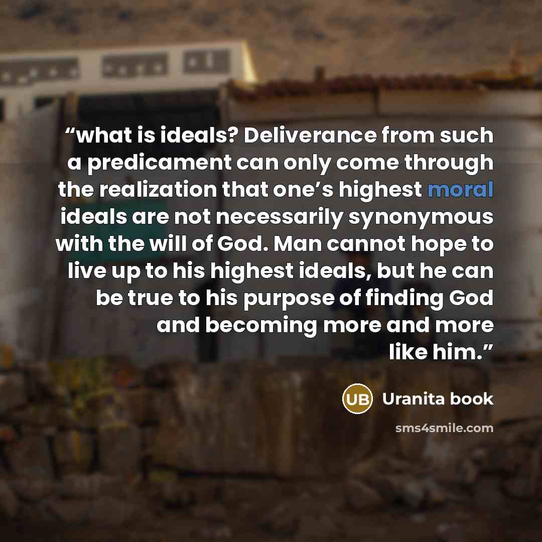 “what is ideals? Deliverance from such a predicament can only come through the realization that one’s highest moral ideals are not necessarily synonymous with the will of God. Man cannot hope to live up to his highest ideals, but he can be true to his purpose of finding God and becoming more and…” quote by Uranita book