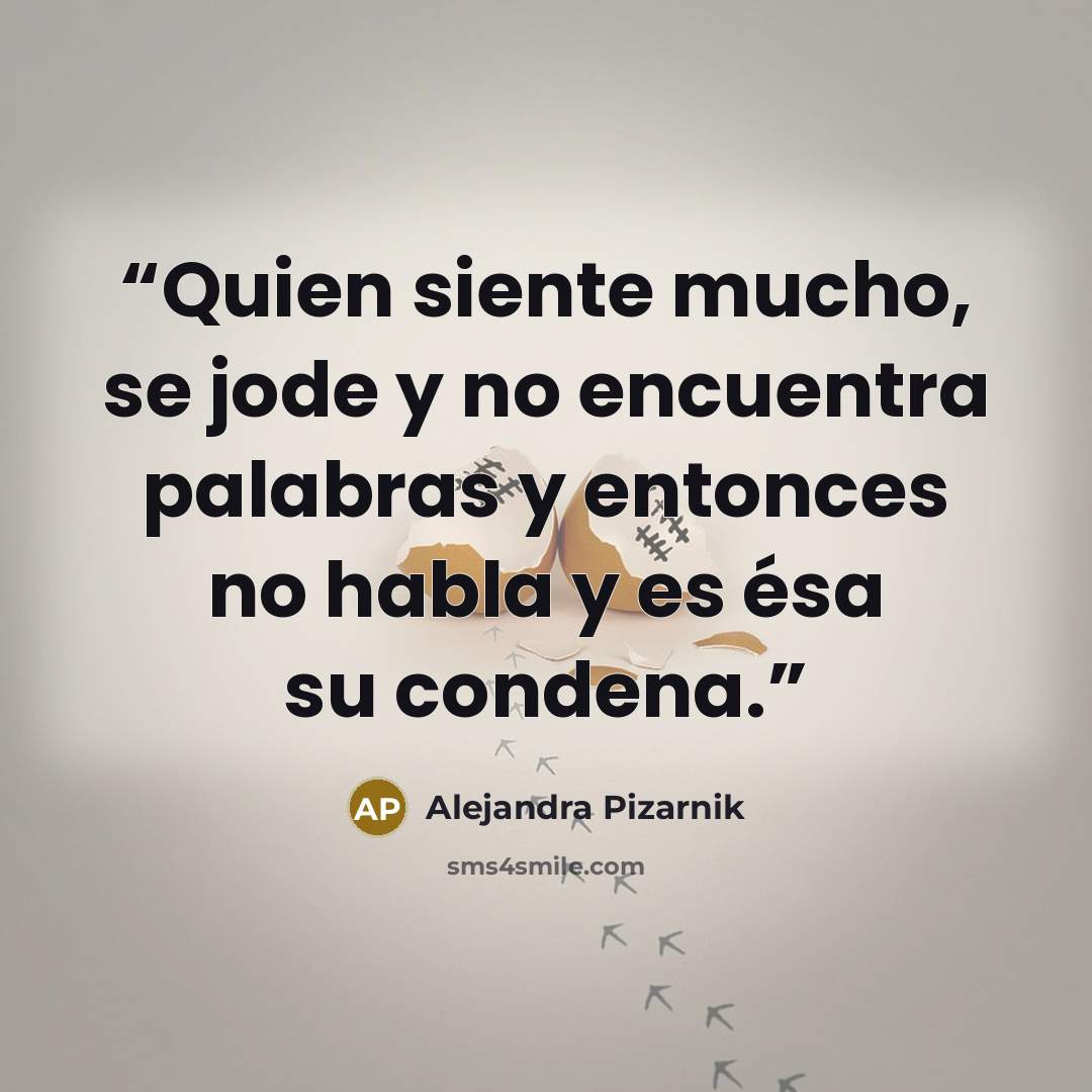 “Quien siente mucho, se jode y no encuentra palabras y entonces no habla y es ésa su condena.” quote by Alejandra Pizarnik