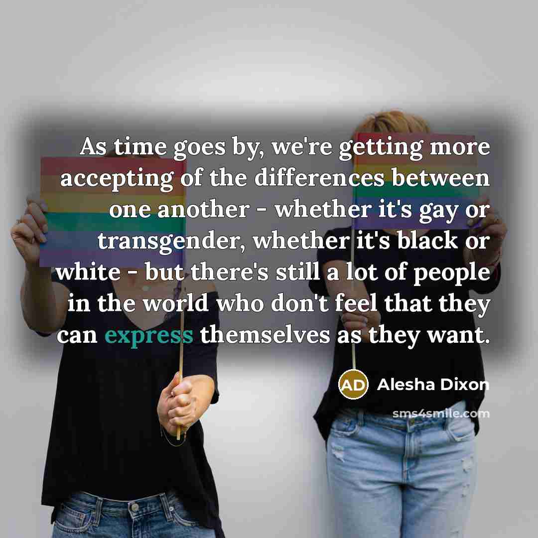 “As time goes by, we're getting more accepting of the differences between one another - whether it's gay or transgender, whether it's black or white - but there's still a lot of people in the world who don't feel that they can express themselves as they want.” quote by Alesha Dixon