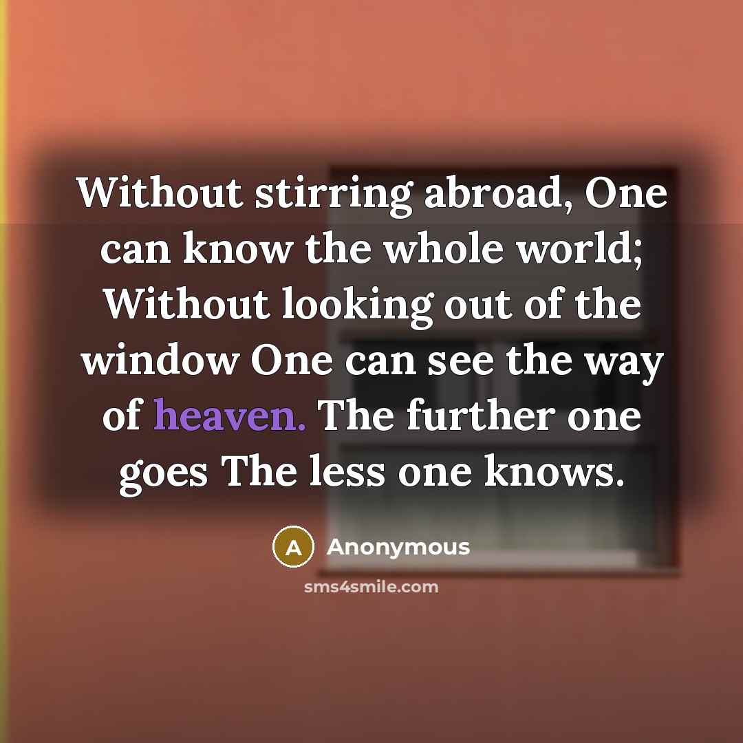 “Without stirring abroad, One can know the whole world; Without looking out of the window One can see the way of heaven. The further one goes The less one knows.” quote by Anonymous