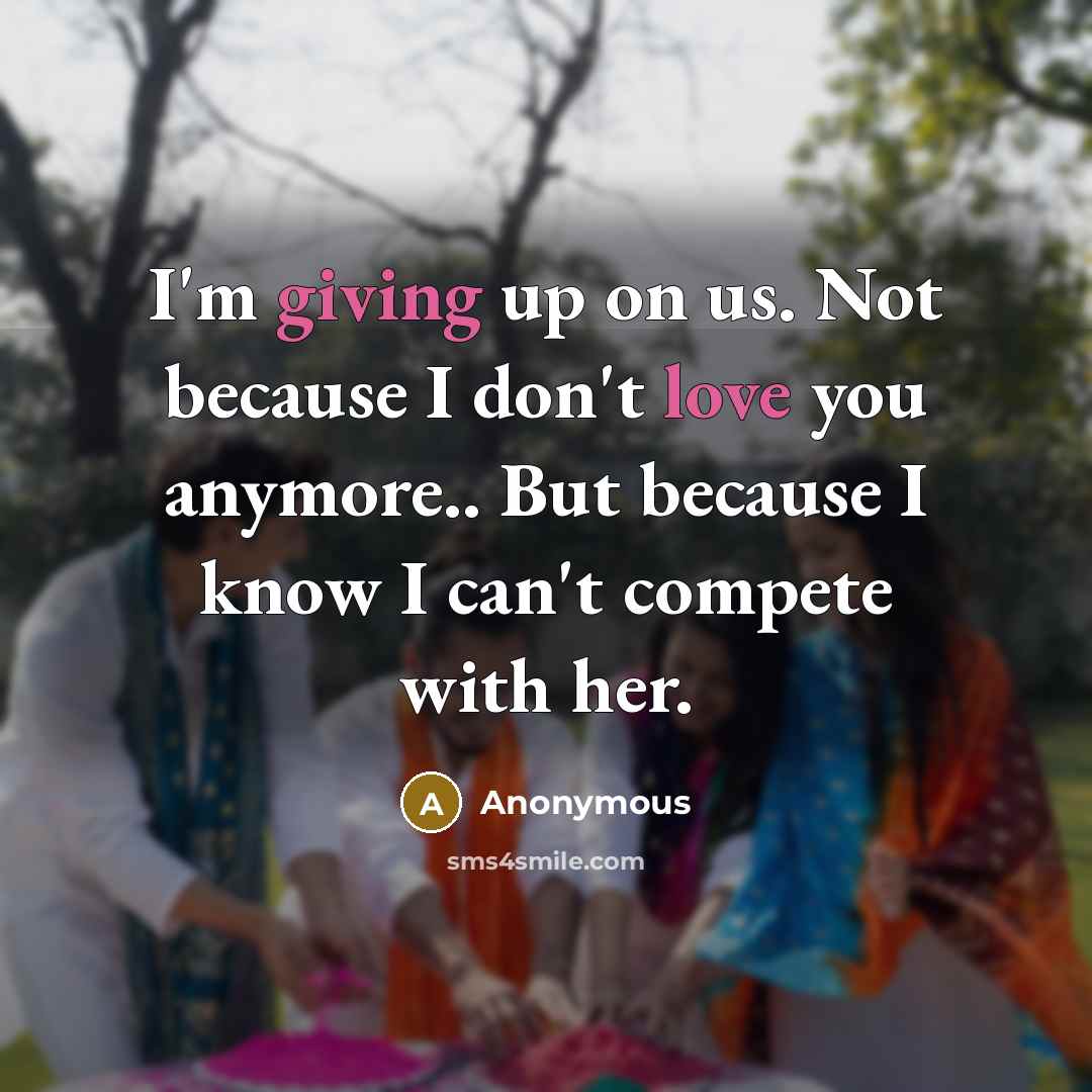 “I'm giving up on us. Not because I don't love you anymore.. But because I know I can't compete with her.” quote by Anonymous
