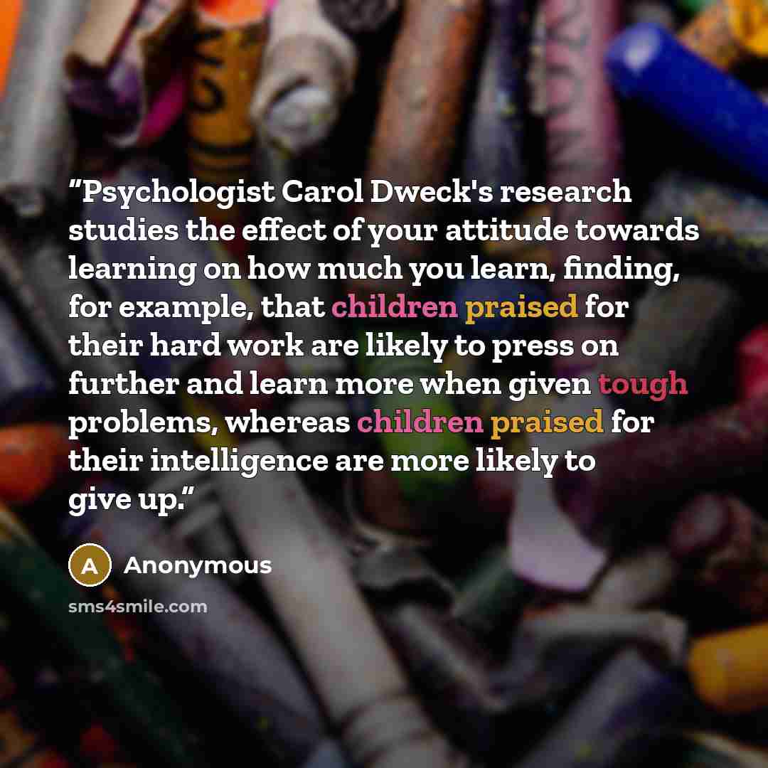 “Psychologist Carol Dweck's research studies the effect of your attitude towards learning on how much you learn, finding, for example, that children praised for their hard work are likely to press on further and learn more when given tough problems, whereas children praised for their intelligence…” quote by Anonymous