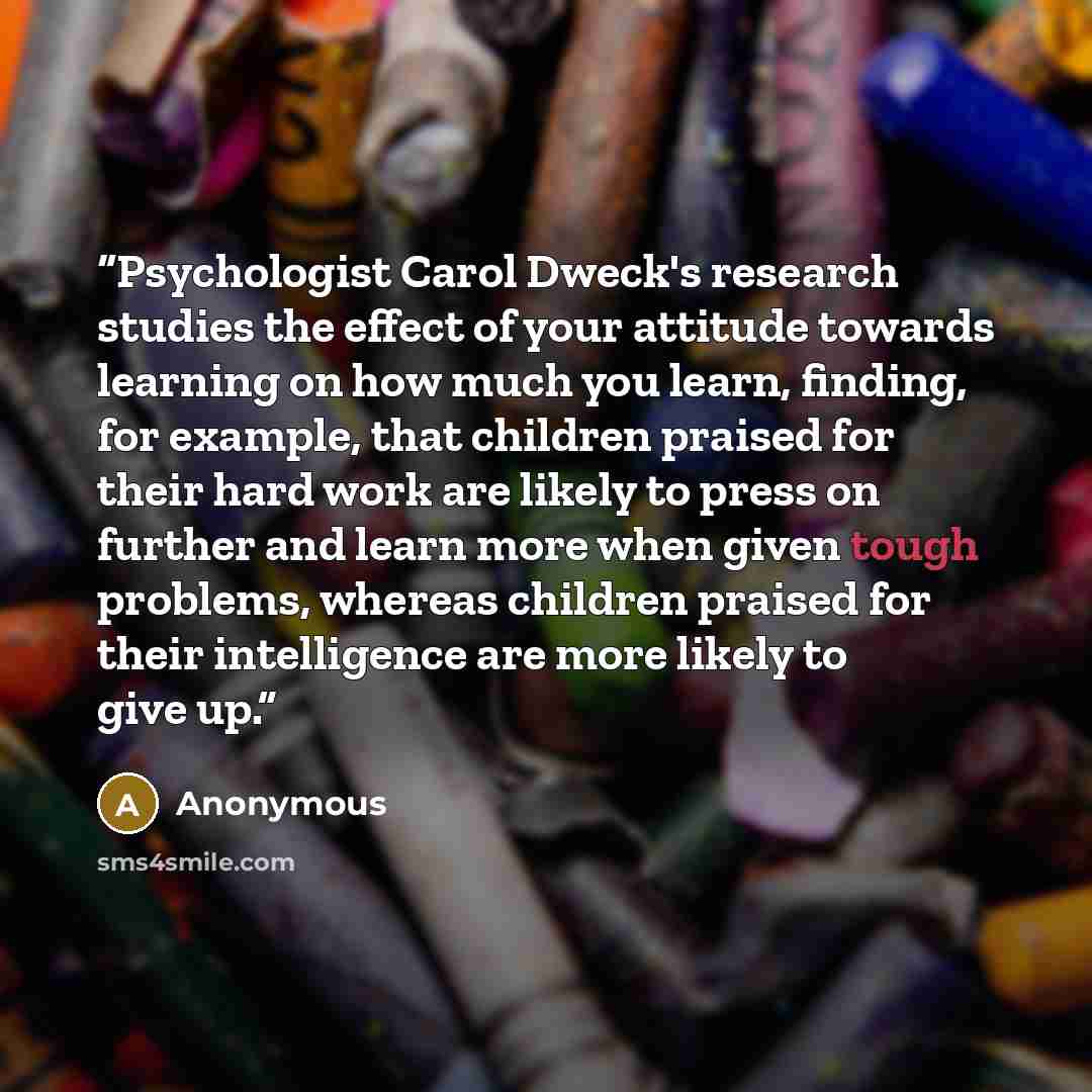 “Psychologist Carol Dweck's research studies the effect of your attitude towards learning on how much you learn, finding, for example, that children praised for their hard work are likely to press on further and learn more when given tough problems, whereas children praised for their intelligence…” quote by Anonymous