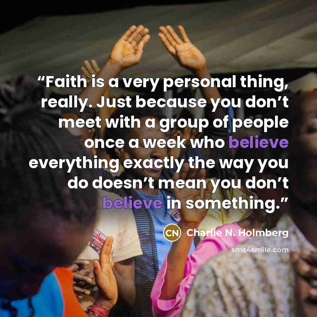 “Faith is a very personal thing, really. Just because you don’t meet with a group of people once a week who believe everything exactly the way you do doesn’t mean you don’t believe in something.” quote by Charlie N. Holmberg