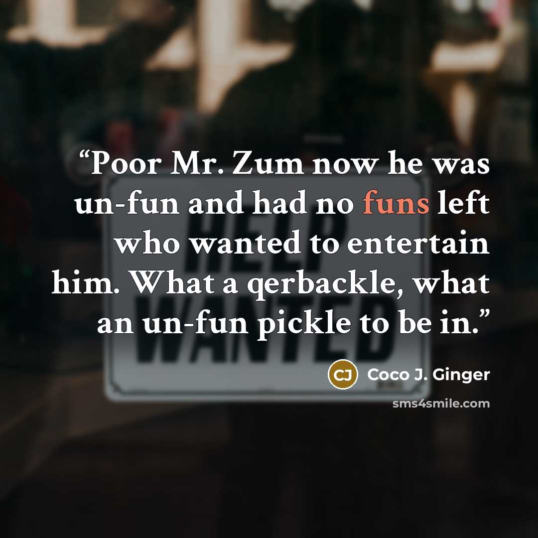 “Poor Mr. Zum now he was un-fun and had no funs left who wanted to entertain him. What a qerbackle, what an un-fun pickle to be in.” quote by Coco J. Ginger