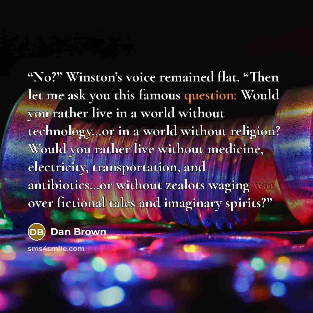 “No?” Winston’s voice remained flat. “Then let me ask you this famous question: Would you rather live in a world without technology…or in a world without religion? Would you rather live without medicine, electricity, transportation, and antibiotics…or without zealots waging war over fictional tales…” quote by Dan Brown