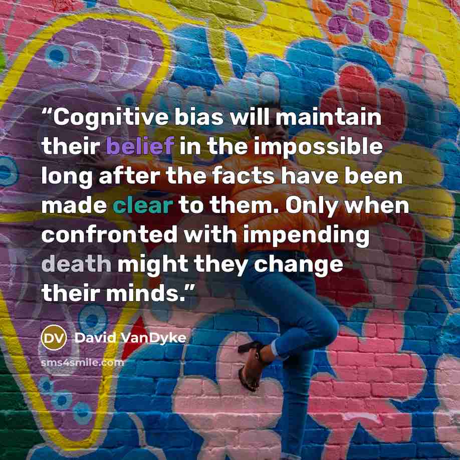 “Cognitive bias will maintain their belief in the impossible long after the facts have been made clear to them. Only when confronted with impending death might they change their minds.” quote by David VanDyke