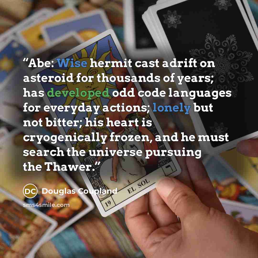 “Abe: Wise hermit cast adrift on asteroid for thousands of years; has developed odd code languages for everyday actions; lonely but not bitter; his heart is cryogenically frozen, and he must search the universe pursuing the Thawer.” quote by Douglas Coupland