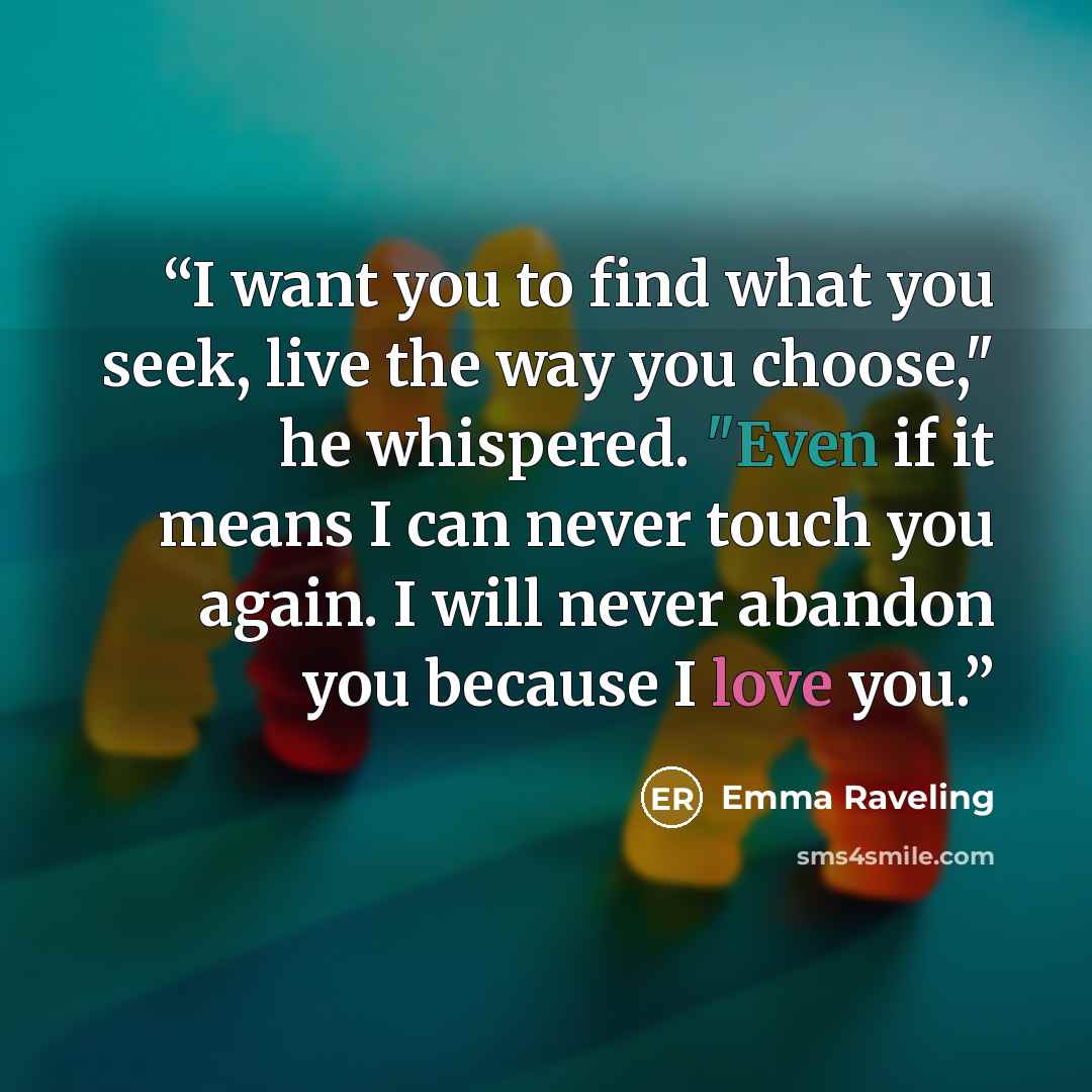 “I want you to find what you seek, live the way you choose," he whispered. "Even if it means I can never touch you again. I will never abandon you because I love you.” quote by Emma Raveling