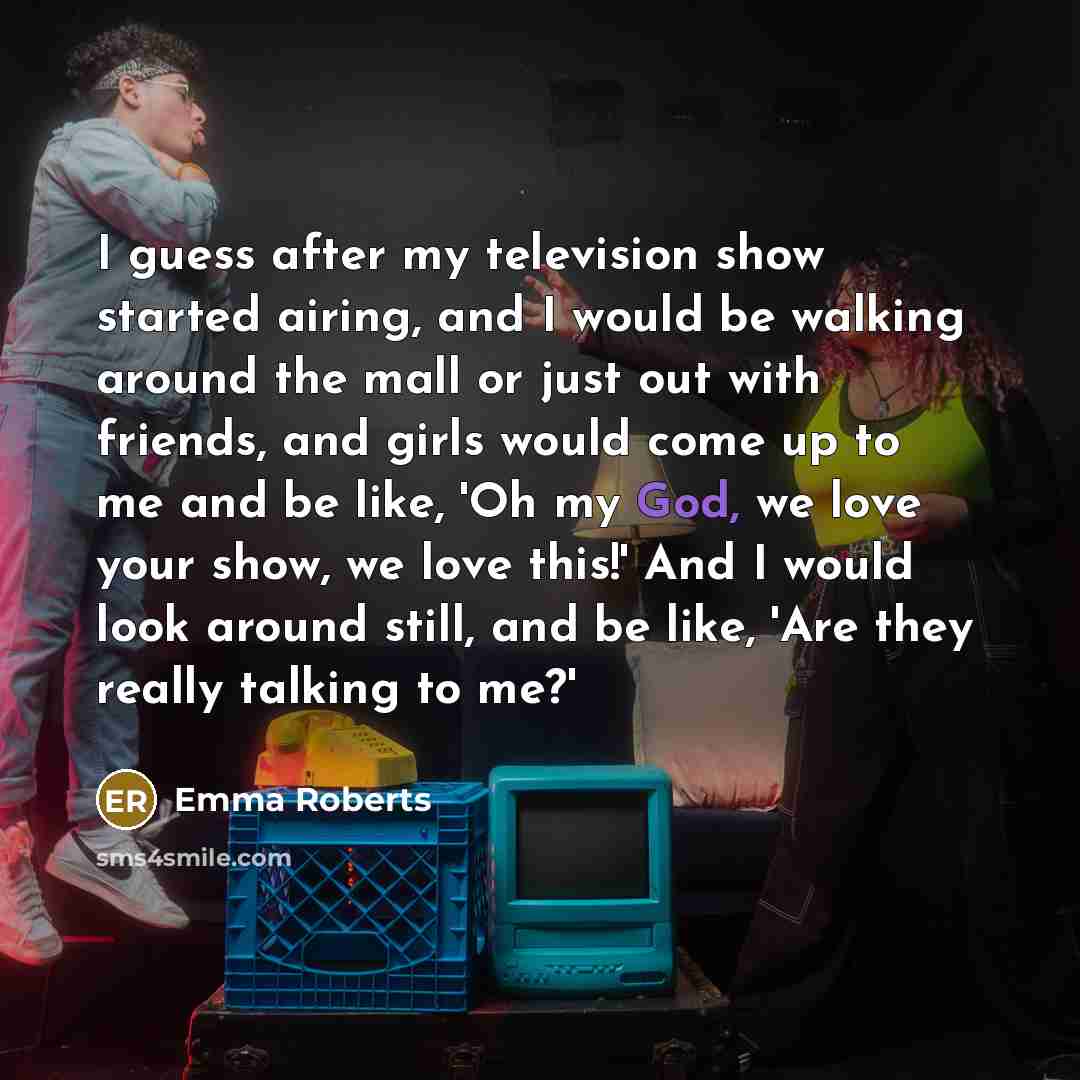 “I guess after my television show started airing, and I would be walking around the mall or just out with friends, and girls would come up to me and be like, 'Oh my God, we love your show, we love this!' And I would look around still, and be like, 'Are they really talking to me?'” quote by Emma Roberts