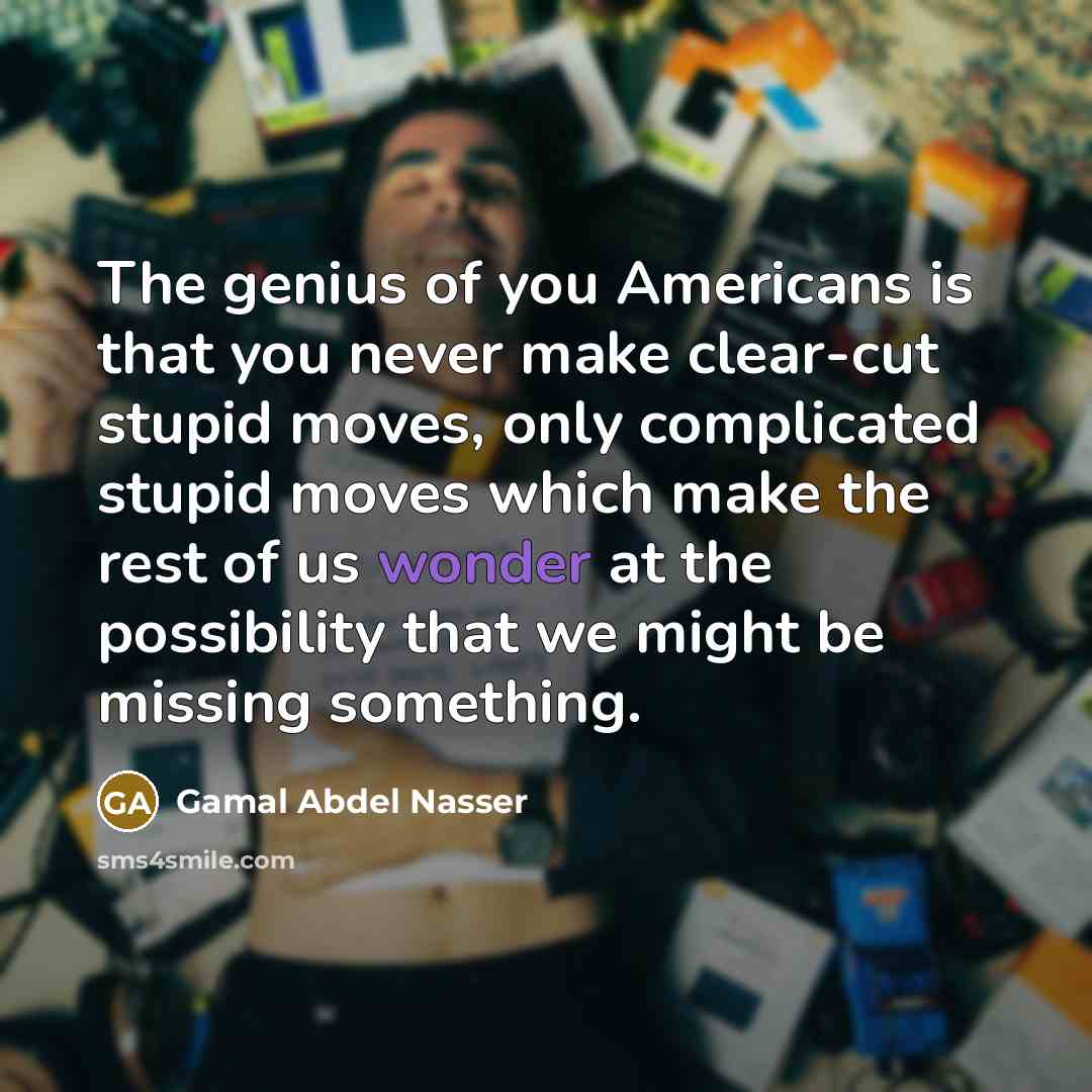 “The genius of you Americans is that you never make clear-cut stupid moves, only complicated stupid moves which make the rest of us wonder at the possibility that we might be missing something.” quote by Gamal Abdel Nasser