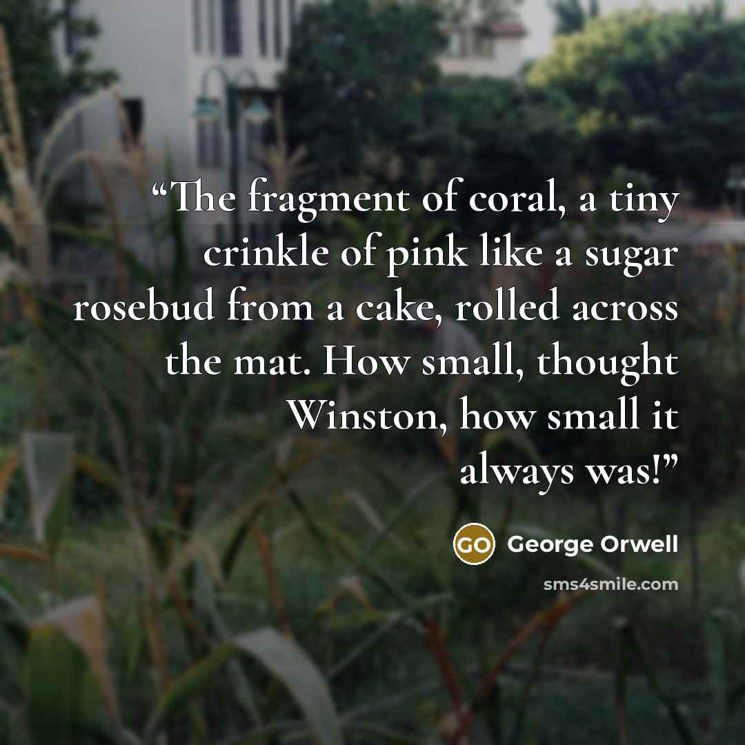“The fragment of coral, a tiny crinkle of pink like a sugar rosebud from a cake, rolled across the mat. How small, thought Winston, how small it always was!” quote by George Orwell