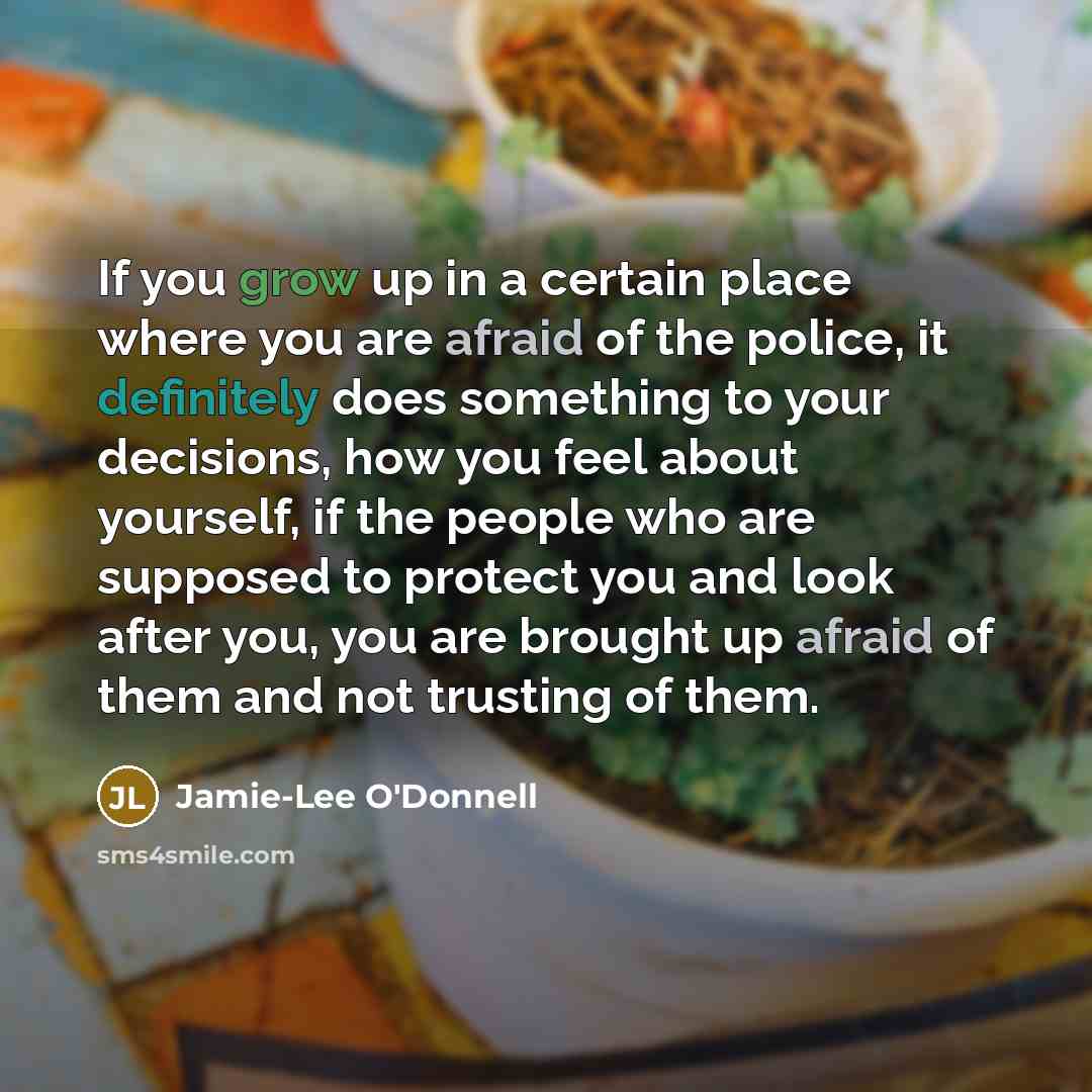 “If you grow up in a certain place where you are afraid of the police, it definitely does something to your decisions, how you feel about yourself, if the people who are supposed to protect you and look after you, you are brought up afraid of them and not trusting of them.” quote by Jamie-Lee O'Donnell