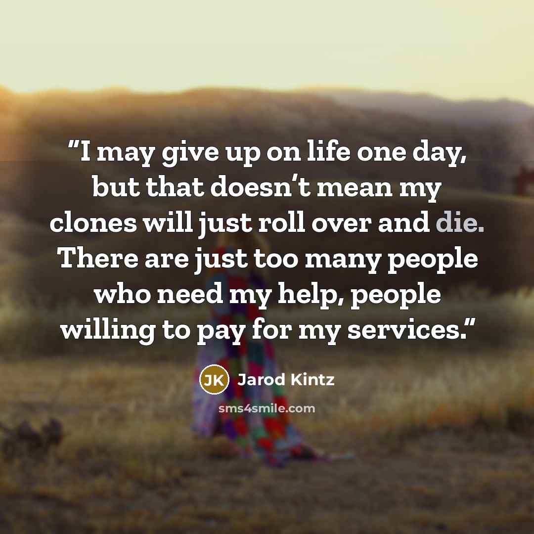 “I may give up on life one day, but that doesn’t mean my clones will just roll over and die. There are just too many people who need my help, people willing to pay for my services.” quote by Jarod Kintz