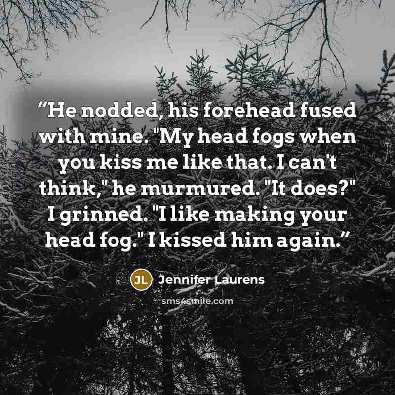 “He nodded, his forehead fused with mine. "My head fogs when you kiss me like that. I can't think," he murmured. "It does?" I grinned. "I like making your head fog." I kissed him again.” quote by Jennifer Laurens