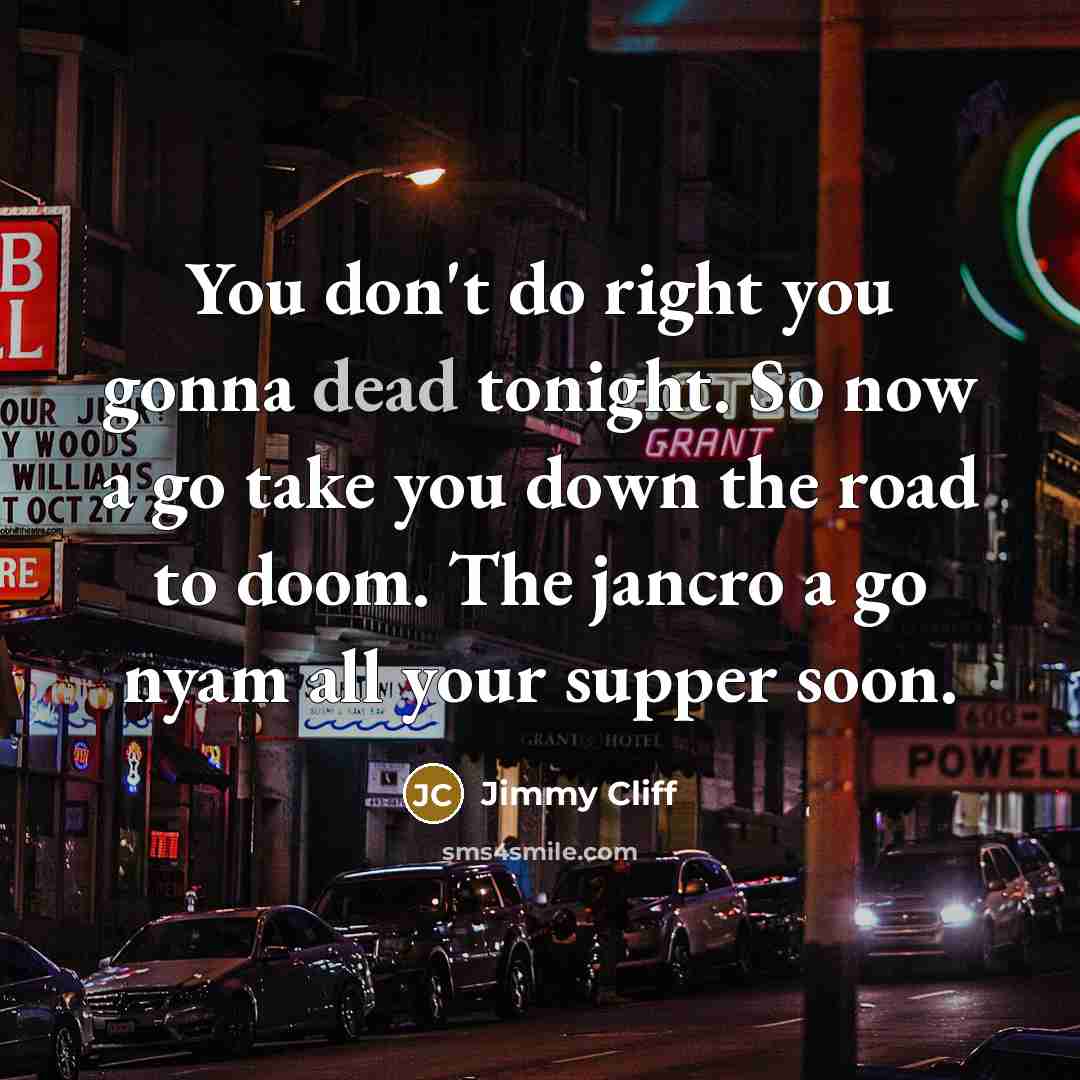 “You don't do right you gonna dead tonight. So now a go take you down the road to doom. The jancro a go nyam all your supper soon.” quote by Jimmy Cliff