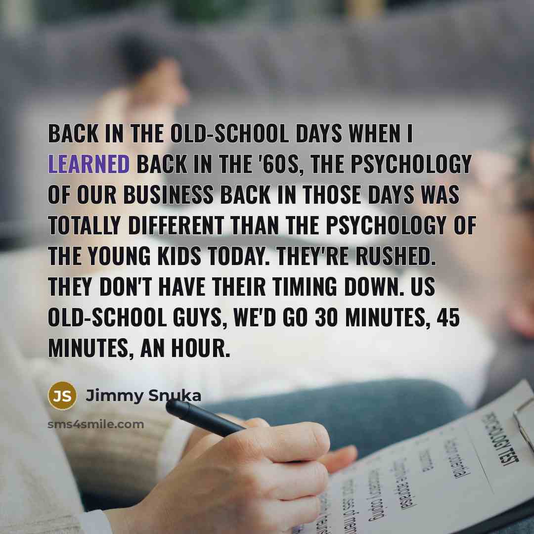“Back in the old-school days when I learned back in the '60s, the psychology of our business back in those days was totally different than the psychology of the young kids today. They're rushed. They don't have their timing down. Us old-school guys, we'd go 30 minutes, 45 minutes, an hour.” quote by Jimmy Snuka
