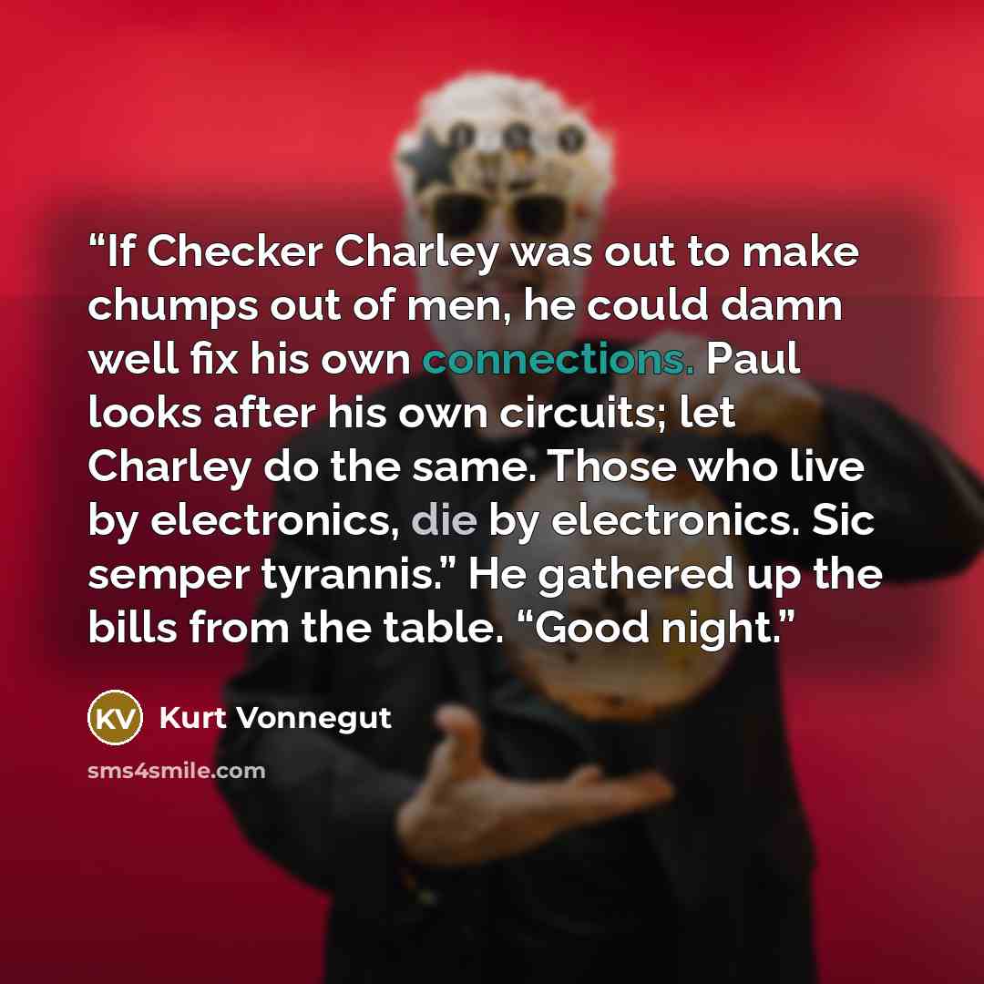 “If Checker Charley was out to make chumps out of men, he could damn well fix his own connections. Paul looks after his own circuits; let Charley do the same. Those who live by electronics, die by electronics. Sic semper tyrannis.” He gathered up the bills from the table. “Good night.” quote by Kurt Vonnegut
