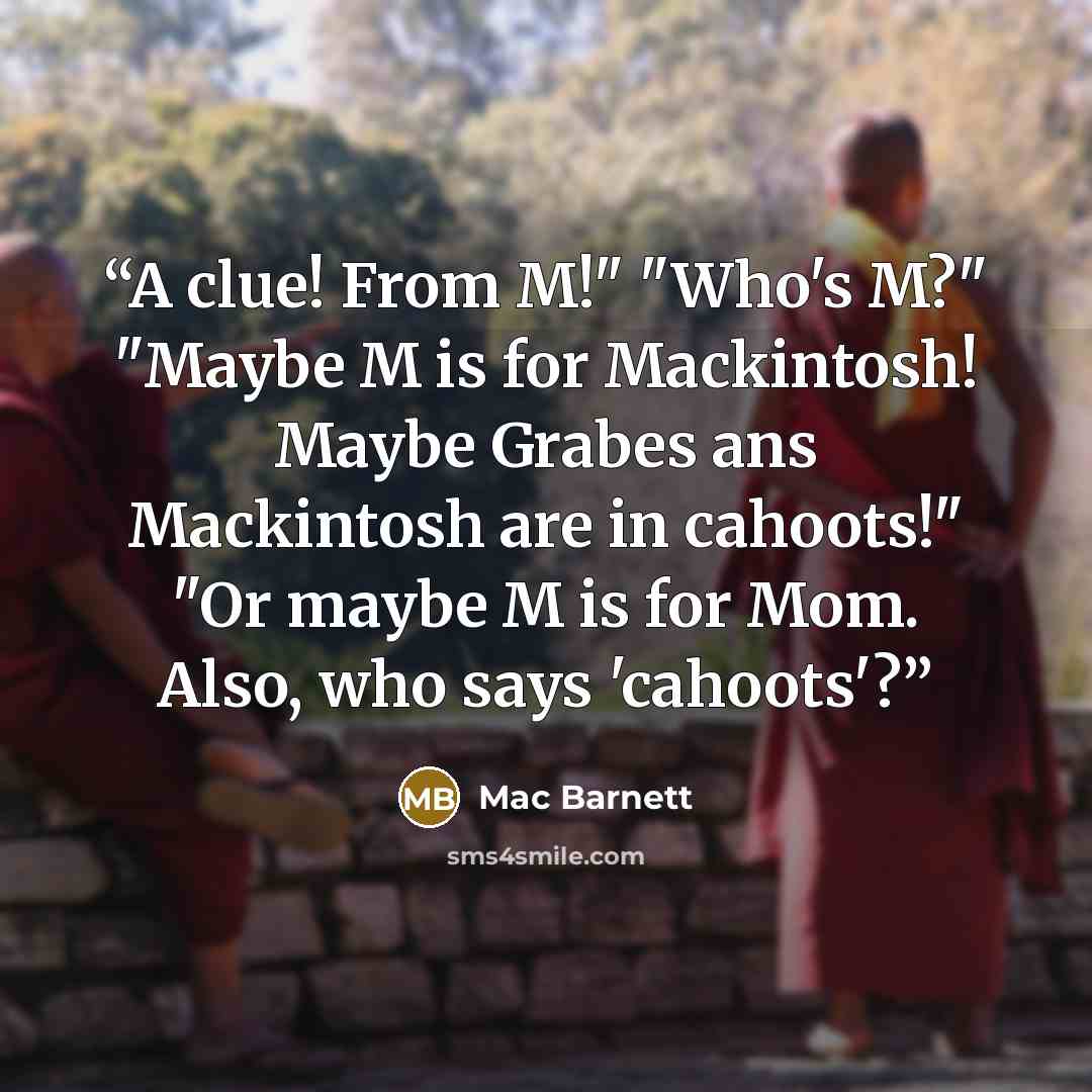 “A clue! From M!" "Who's M?" "Maybe M is for Mackintosh! Maybe Grabes ans Mackintosh are in cahoots!" "Or maybe M is for Mom. Also, who says 'cahoots'?” quote by Mac Barnett