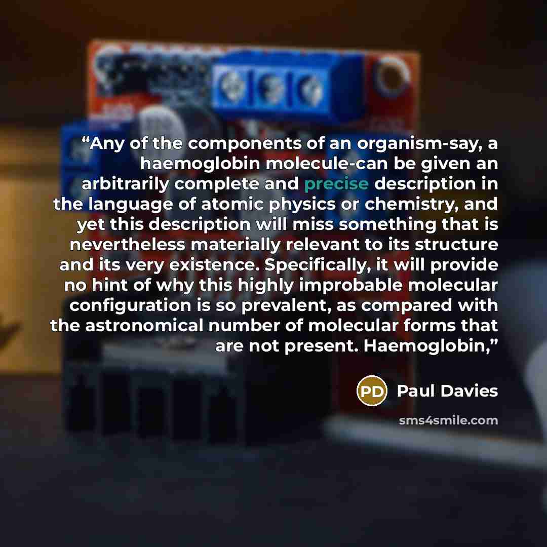 “Any of the components of an organism-say, a haemoglobin molecule-can be given an arbitrarily complete and precise description in the language of atomic physics or chemistry, and yet this description will miss something that is nevertheless materially relevant to its structure and its very…” quote by Paul Davies