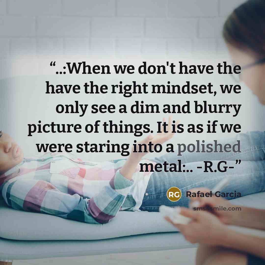 “‎..:When we don't have the have the right mindset, we only see a dim and blurry picture of things. It is as if we were staring into a polished metal:.. -R.G-” quote by Rafael Garcia