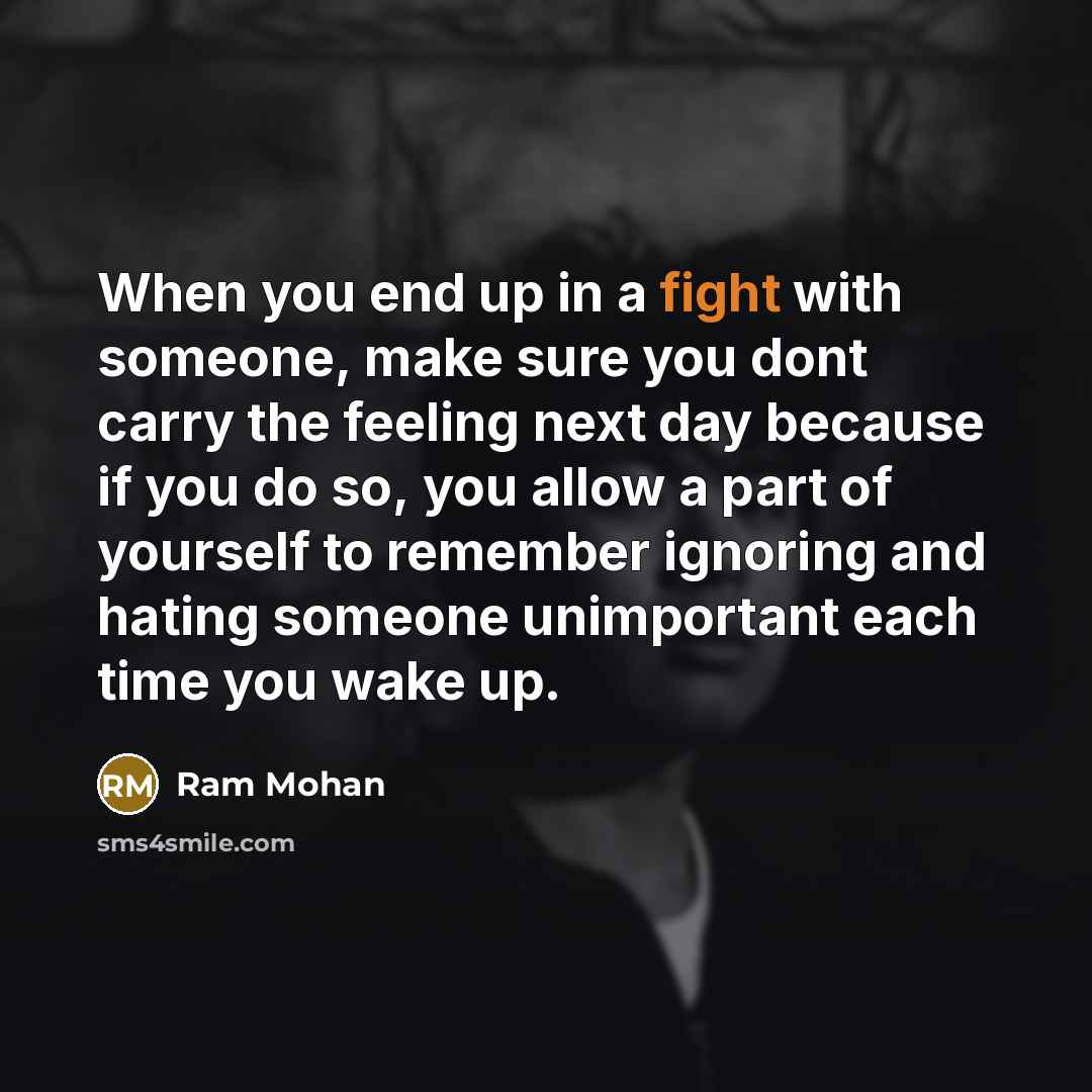 “When you end up in a fight with someone, make sure you dont carry the feeling next day because if you do so, you allow a part of yourself to remember ignoring and hating someone unimportant each time you wake up.” quote by Ram Mohan