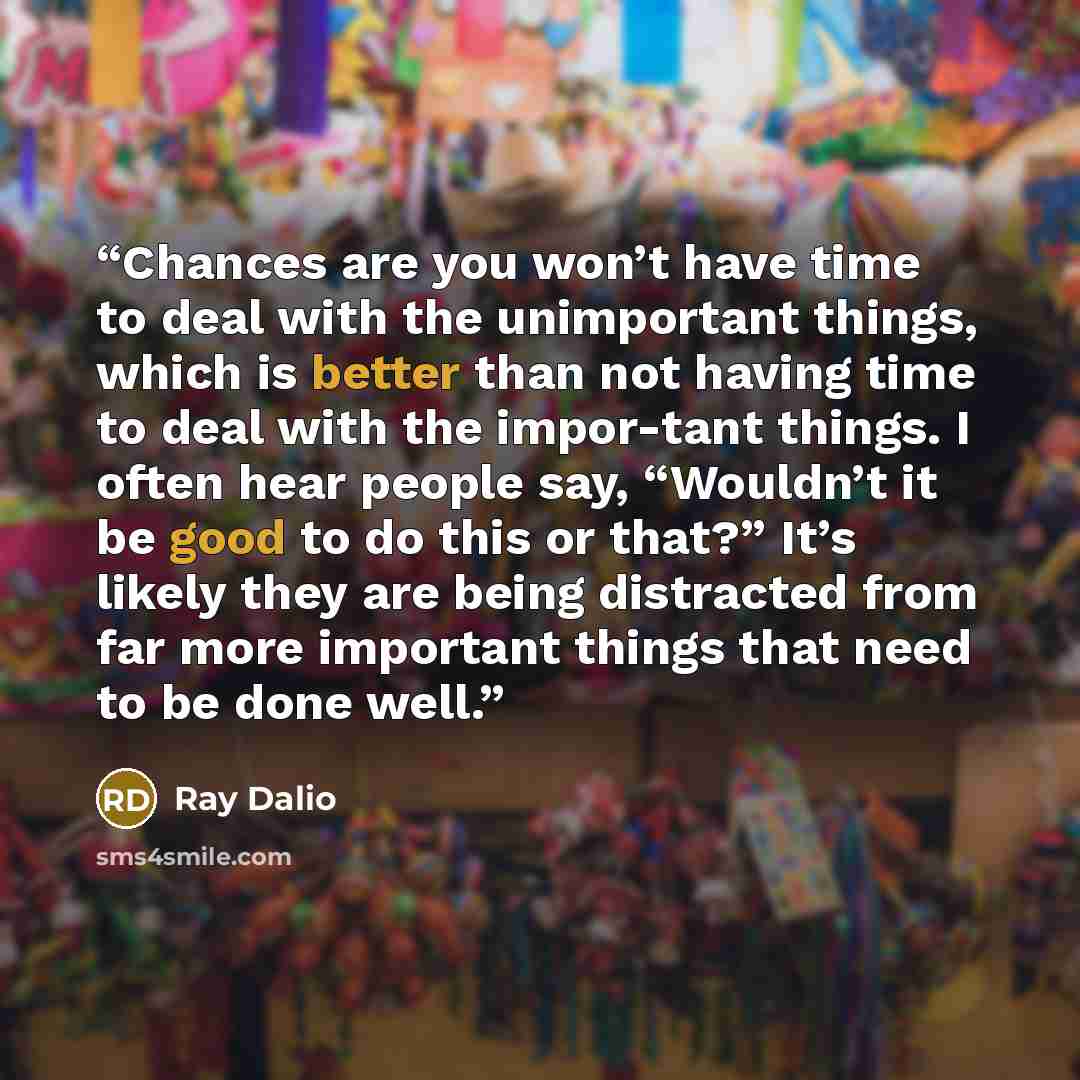 “Chances are you won’t have time to deal with the unimportant things, which is better than not having time to deal with the impor-tant things. I often hear people say, “Wouldn’t it be good to do this or that?” It’s likely they are being distracted from far more important things that need to be done…” quote by Ray Dalio