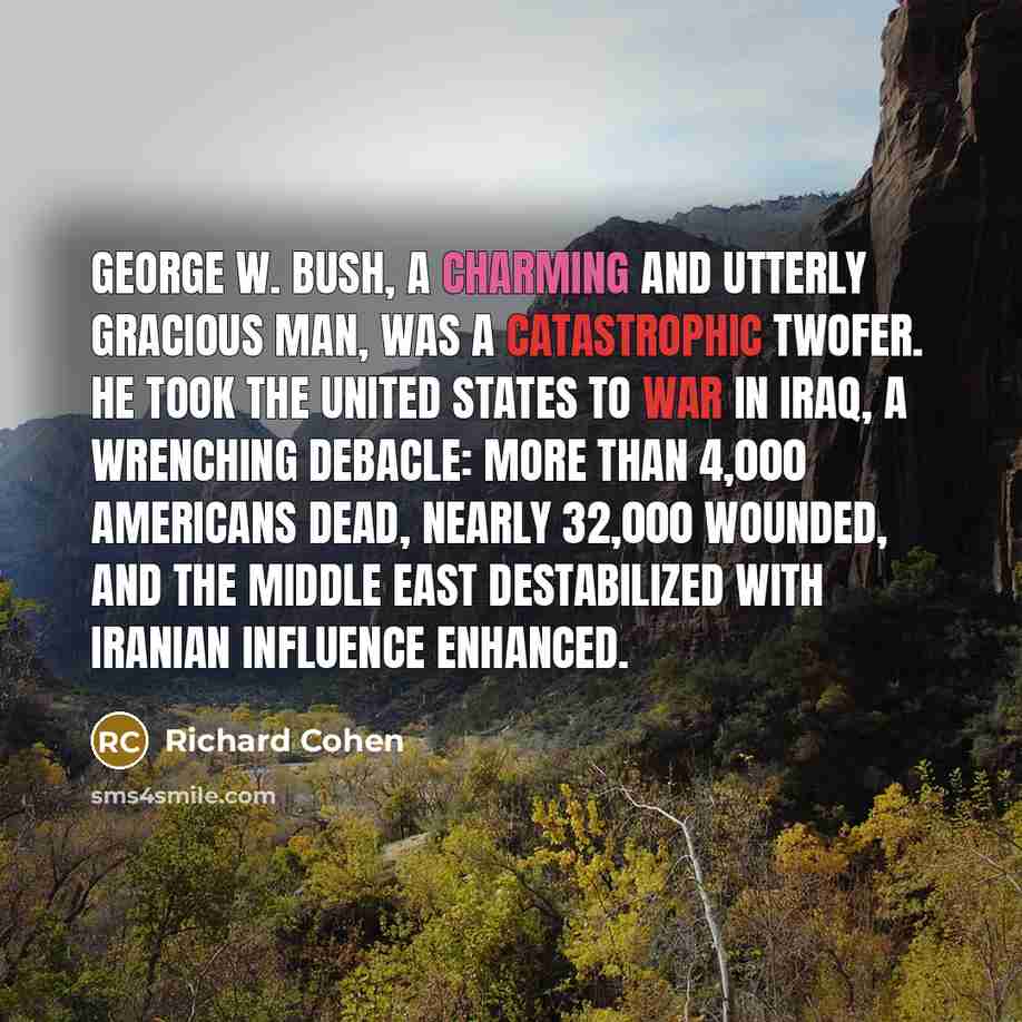 “George W. Bush, a charming and utterly gracious man, was a catastrophic twofer. He took the United States to war in Iraq, a wrenching debacle: more than 4,000 Americans dead, nearly 32,000 wounded, and the Middle East destabilized with Iranian influence enhanced.” quote by Richard Cohen