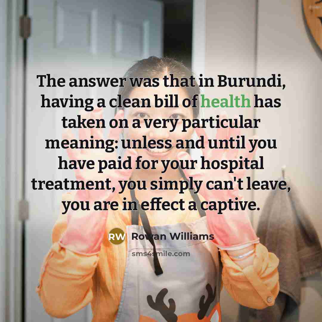 “The answer was that in Burundi, having a clean bill of health has taken on a very particular meaning: unless and until you have paid for your hospital treatment, you simply can't leave, you are in effect a captive.” quote by Rowan Williams