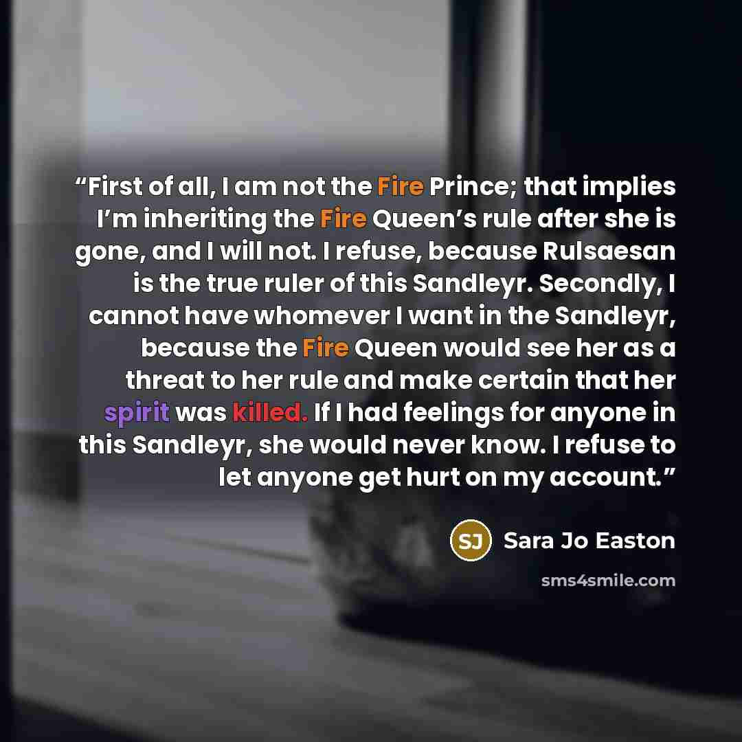 “First of all, I am not the Fire Prince; that implies I’m inheriting the Fire Queen’s rule after she is gone, and I will not. I refuse, because Rulsaesan is the true ruler of this Sandleyr. Secondly, I cannot have whomever I want in the Sandleyr, because the Fire Queen would see her as a threat to…” quote by Sara Jo Easton