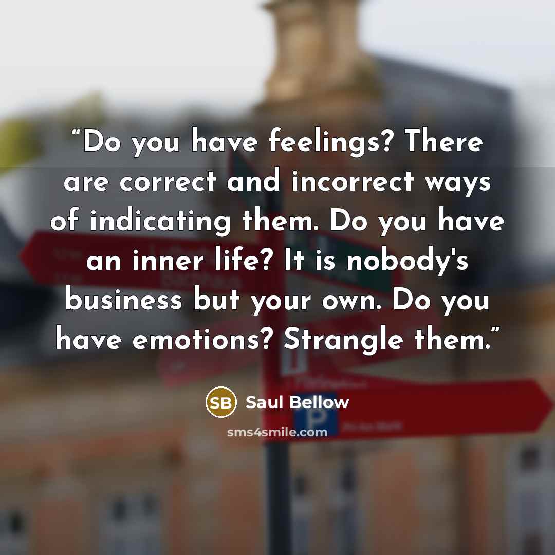 “Do you have feelings? There are correct and incorrect ways of indicating them. Do you have an inner life? It is nobody's business but your own. Do you have emotions? Strangle them.” quote by Saul Bellow