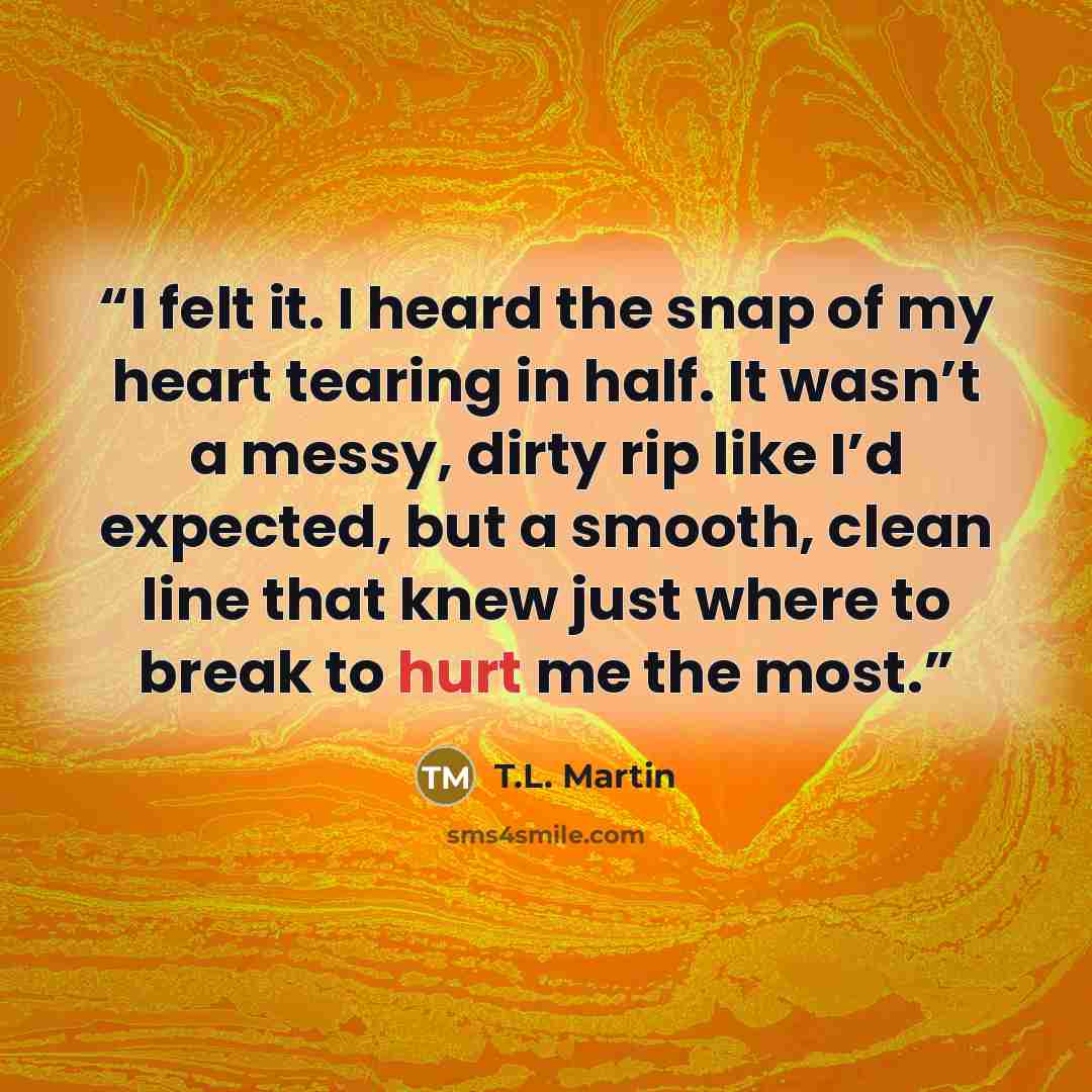 “I felt it. I heard the snap of my heart tearing in half. It wasn’t a messy, dirty rip like I’d expected, but a smooth, clean line that knew just where to break to hurt me the most.” quote by T.L. Martin