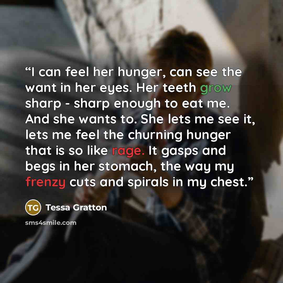 “I can feel her hunger, can see the want in her eyes. Her teeth grow sharp - sharp enough to eat me. And she wants to. She lets me see it, lets me feel the churning hunger that is so like rage. It gasps and begs in her stomach, the way my frenzy cuts and spirals in my chest.” quote by Tessa Gratton