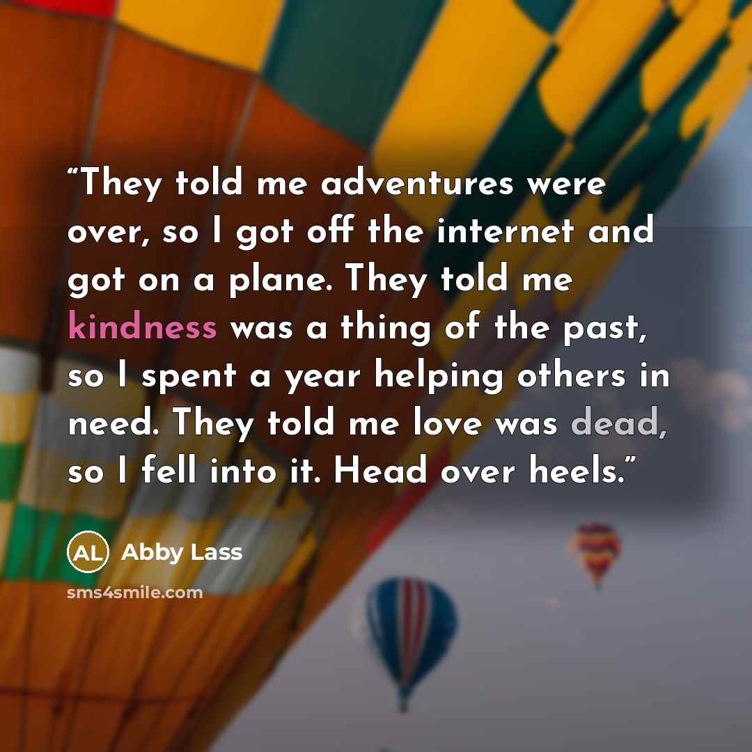 “They told me adventures were over, so I got off the internet and got on a plane. They told me kindness was a thing of the past, so I spent a year helping others in need. They told me love was dead, so I fell into it. Head over heels.” quote by Abby Lass