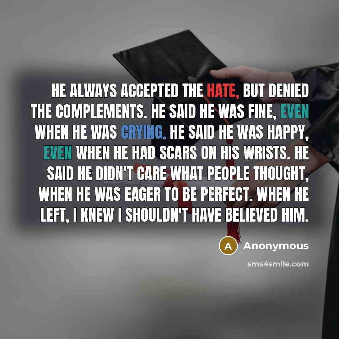 “He always accepted the hate, but denied the complements. He said he was fine, even when he was crying. He said he was happy, even when he had scars on his wrists. He said he didn't care what people thought, when he was eager to be perfect. When he left, I knew I shouldn't have believed him.” quote by Anonymous