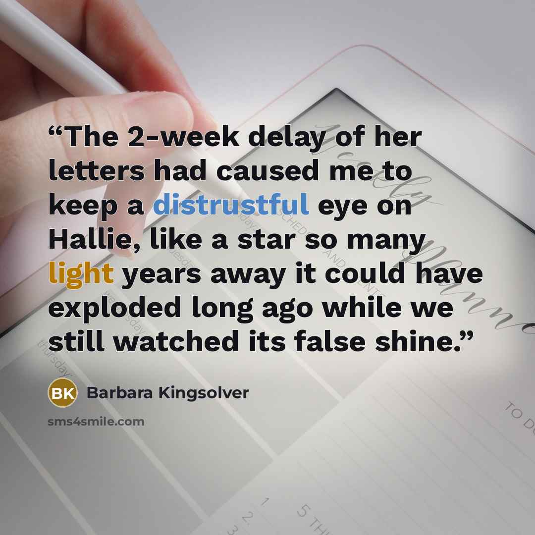 “The 2-week delay of her letters had caused me to keep a distrustful eye on Hallie, like a star so many light years away it could have exploded long ago while we still watched its false shine.” quote by Barbara Kingsolver