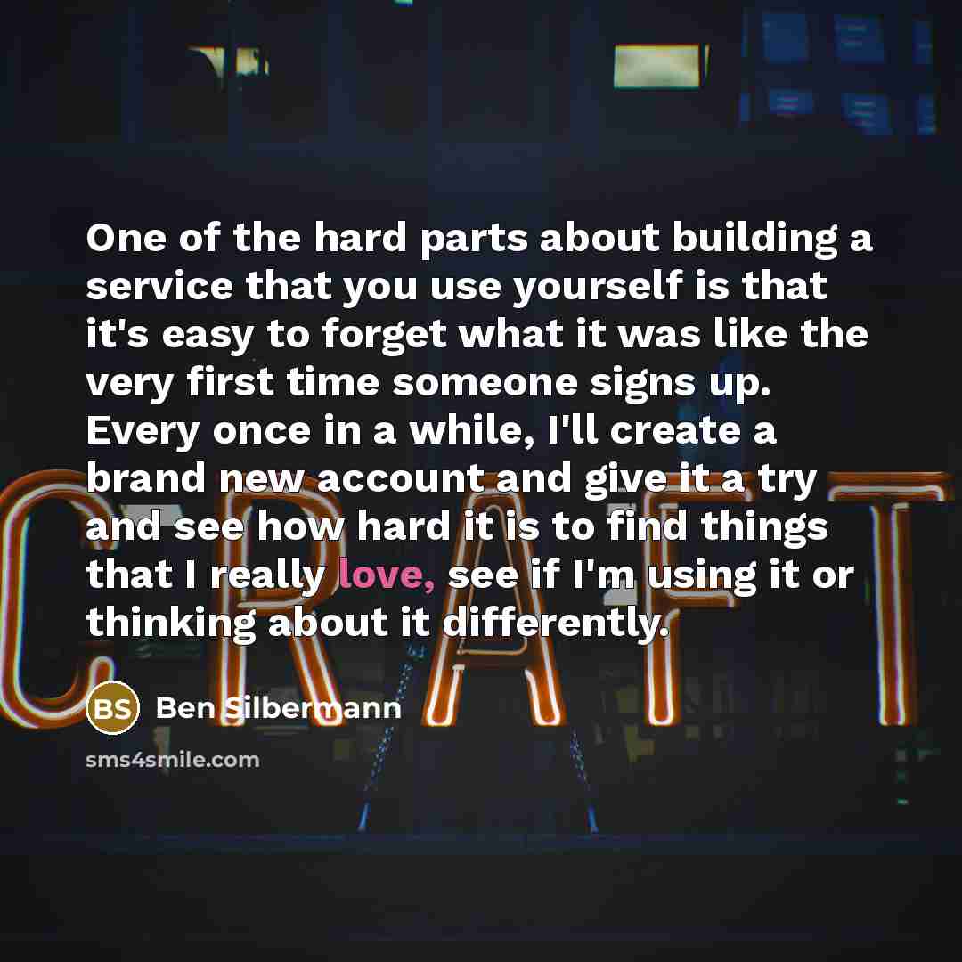“One of the hard parts about building a service that you use yourself is that it's easy to forget what it was like the very first time someone signs up. Every once in a while, I'll create a brand new account and give it a try and see how hard it is to find things that I really love, see if I'm…” quote by Ben Silbermann