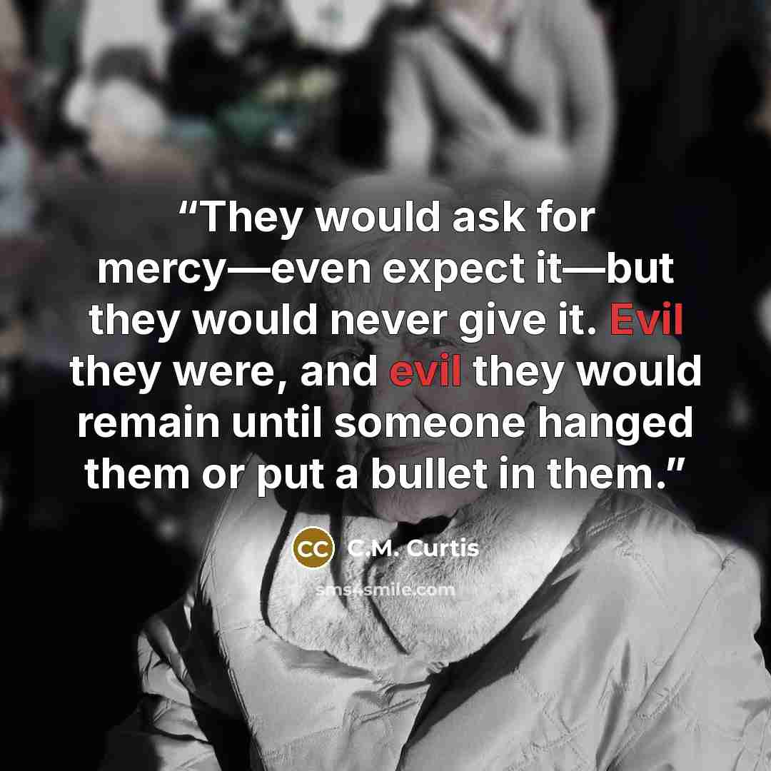 “They would ask for mercy—even expect it—but they would never give it. Evil they were, and evil they would remain until someone hanged them or put a bullet in them.” quote by C.M. Curtis