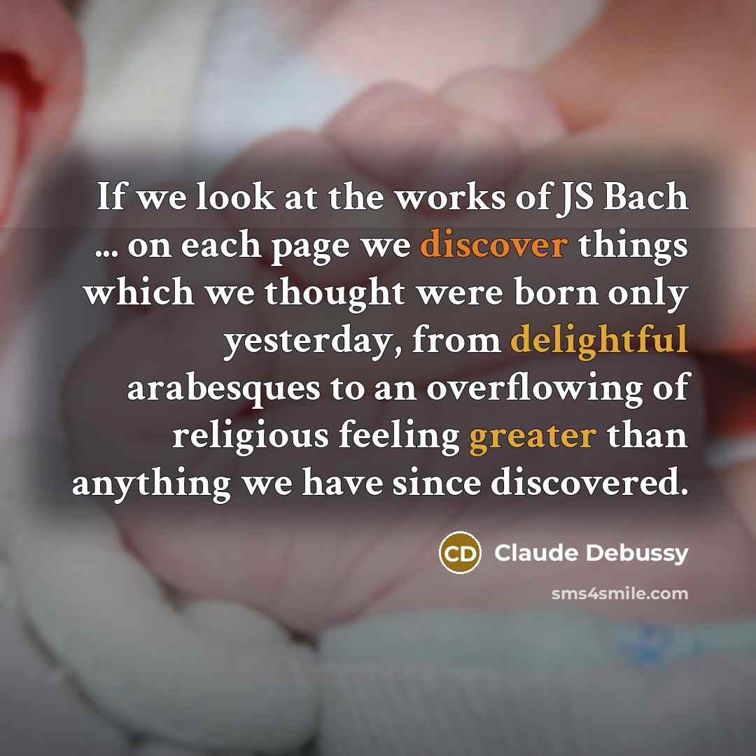 “If we look at the works of JS Bach ... on each page we discover things which we thought were born only yesterday, from delightful arabesques to an overflowing of religious feeling greater than anything we have since discovered.” quote by Claude Debussy