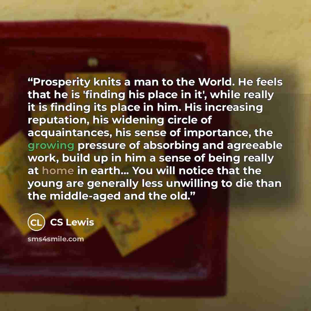 “Prosperity knits a man to the World. He feels that he is 'finding his place in it', while really it is finding its place in him. His increasing reputation, his widening circle of acquaintances, his sense of importance, the growing pressure of absorbing and agreeable work, build up in him a sense…” quote by CS Lewis