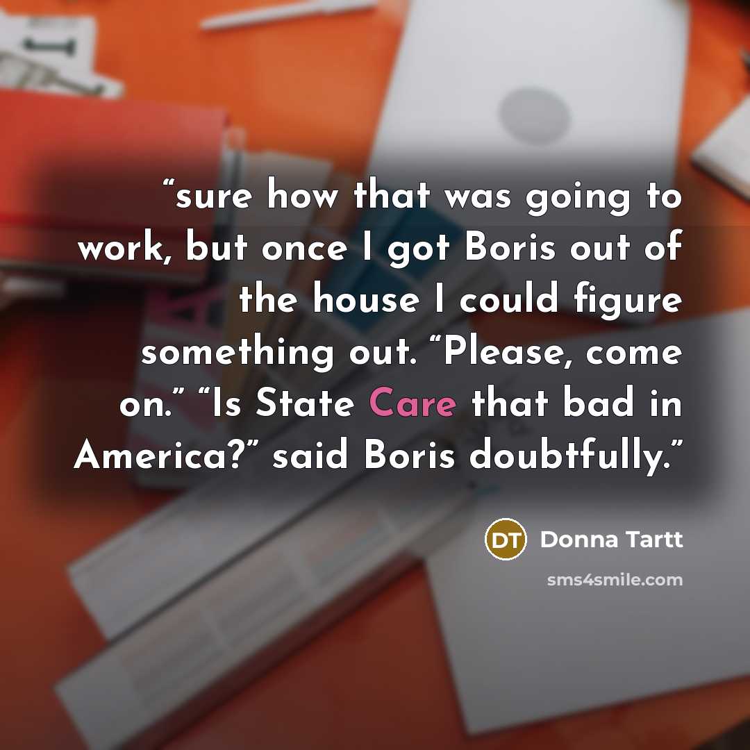 “sure how that was going to work, but once I got Boris out of the house I could figure something out. “Please, come on.” “Is State Care that bad in America?” said Boris doubtfully.” quote by Donna Tartt