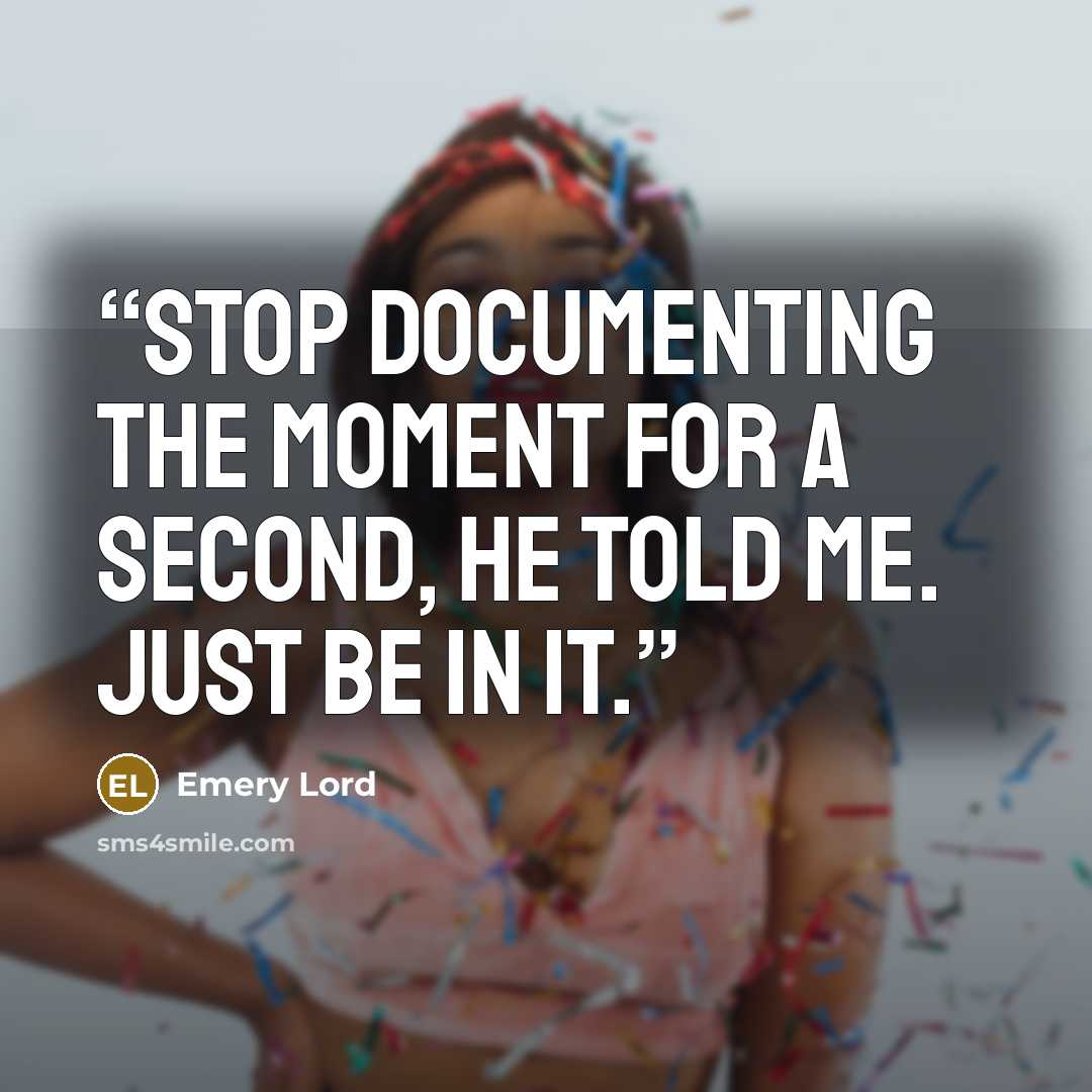 “Stop documenting the moment for a second, he told me. Just be in it.” quote by Emery Lord
